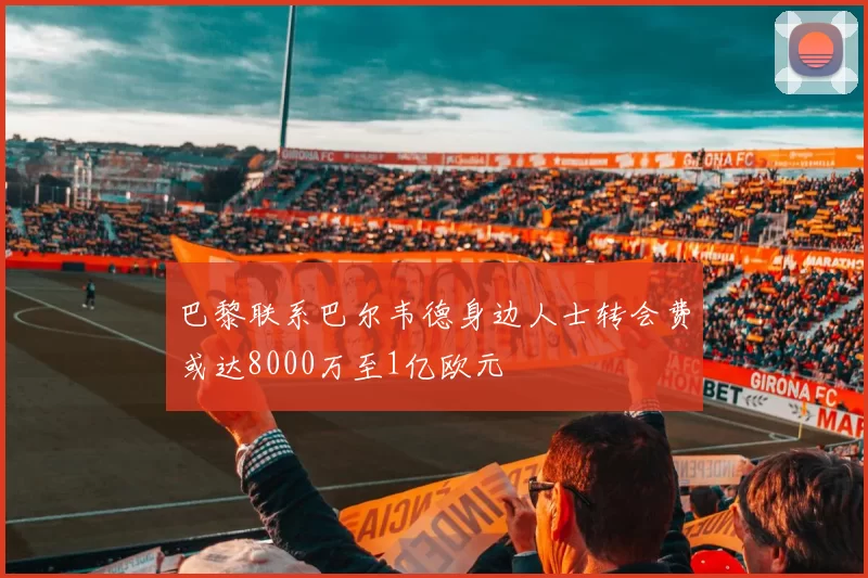 巴黎联系巴尔韦德身边人士转会费或达8000万至1亿欧元