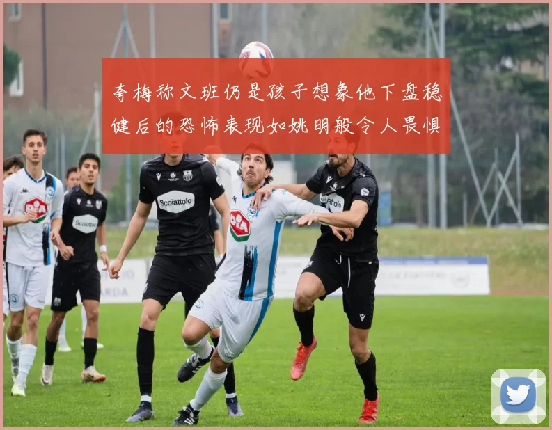 夸梅称文班仍是孩子想象他下盘稳健后的恐怖表现如姚明般令人畏惧