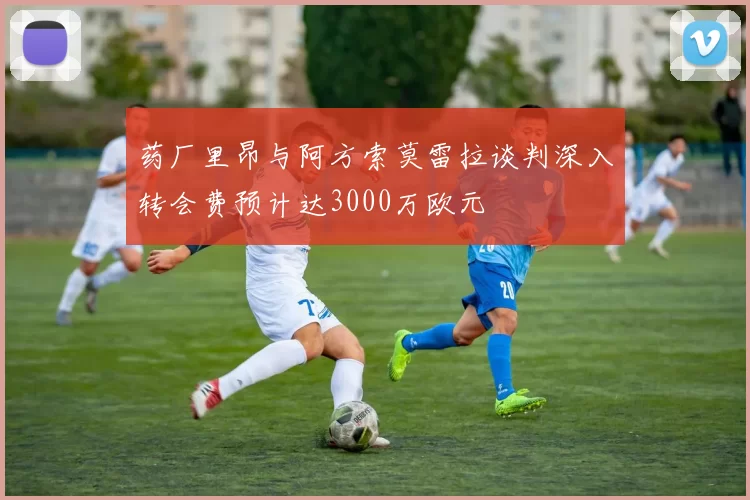 药厂里昂与阿方索莫雷拉谈判深入转会费预计达3000万欧元