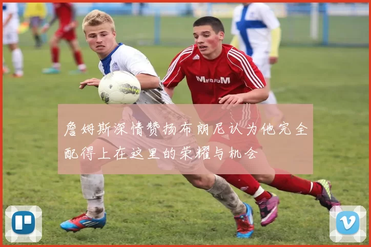 詹姆斯深情赞扬布朗尼认为他完全配得上在这里的荣耀与机会