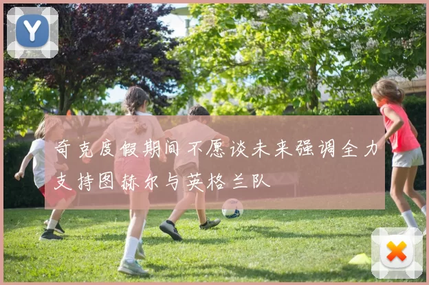 奇克度假期间不愿谈未来强调全力支持图赫尔与英格兰队