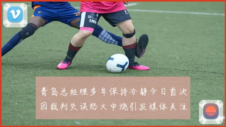 青岛总经理多年保持冷静今日首次因裁判失误怒火中烧引发媒体关注