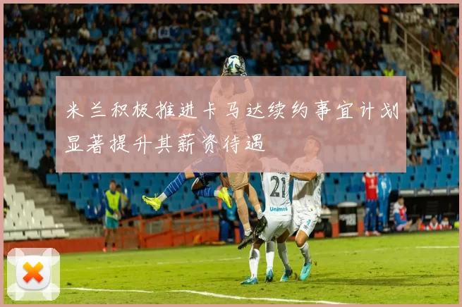 米兰积极推进卡马达续约事宜计划显著提升其薪资待遇