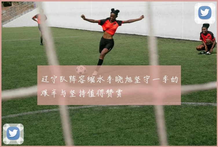 辽宁队阵容缩水李晓旭坚守一季的艰辛与坚持值得赞赏