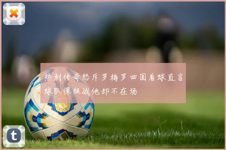 热刺传奇怒斥罗梅罗回国看球直言球队保级战他却不在场