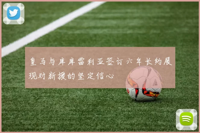 皇马与库库雷利亚签订六年长约展现对新援的坚定信心