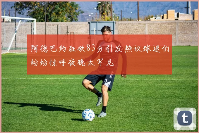 阿德巴约狂砍83分引发热议球迷们纷纷惊呼夜晚太罕见