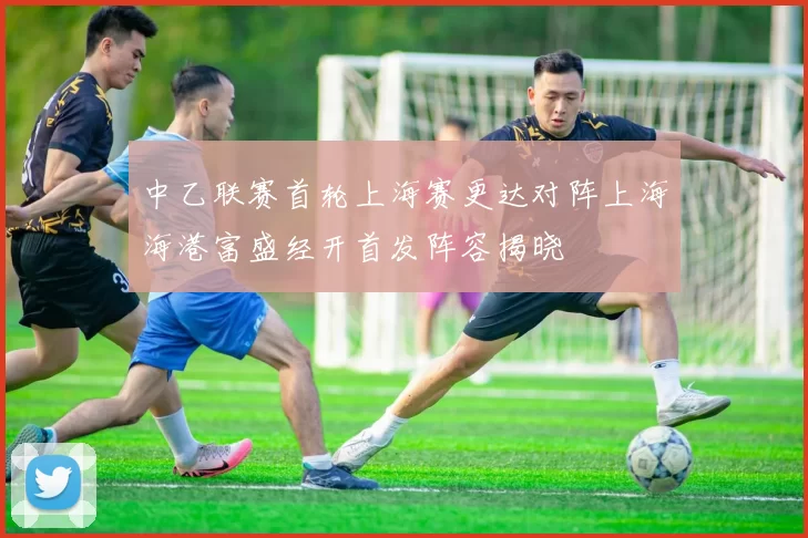 中乙联赛首轮上海赛更达对阵上海海港富盛经开首发阵容揭晓