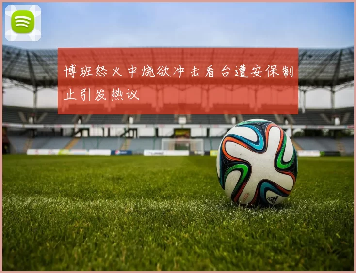 博班怒火中烧欲冲击看台遭安保制止引发热议