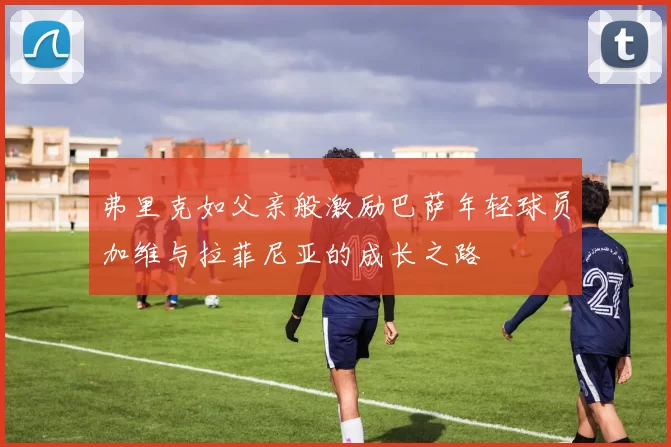 弗里克如父亲般激励巴萨年轻球员加维与拉菲尼亚的成长之路