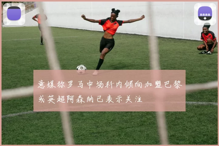 意媒称罗马中场科内倾向加盟巴黎或英超阿森纳已表示关注
