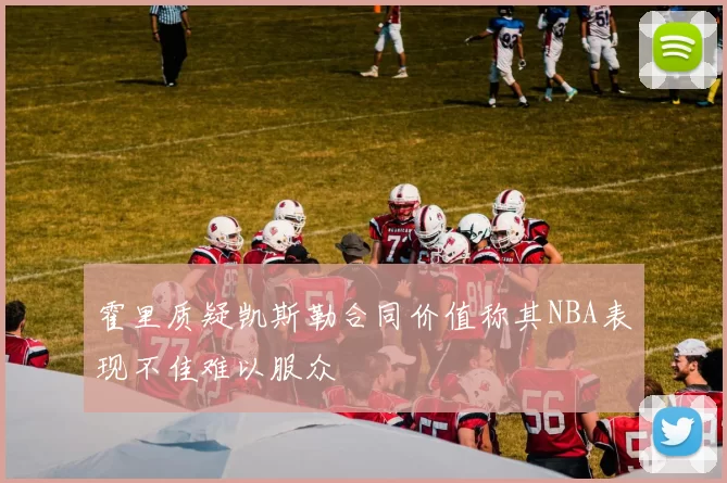 霍里质疑凯斯勒合同价值称其NBA表现不佳难以服众
