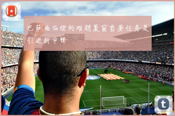 巴萨面临续约难题夏窗首要任务是引进新中锋