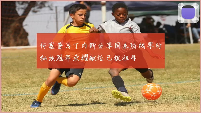 何塞普马丁内斯分享国米防线零封秘诀冠军荣耀献给已故祖母