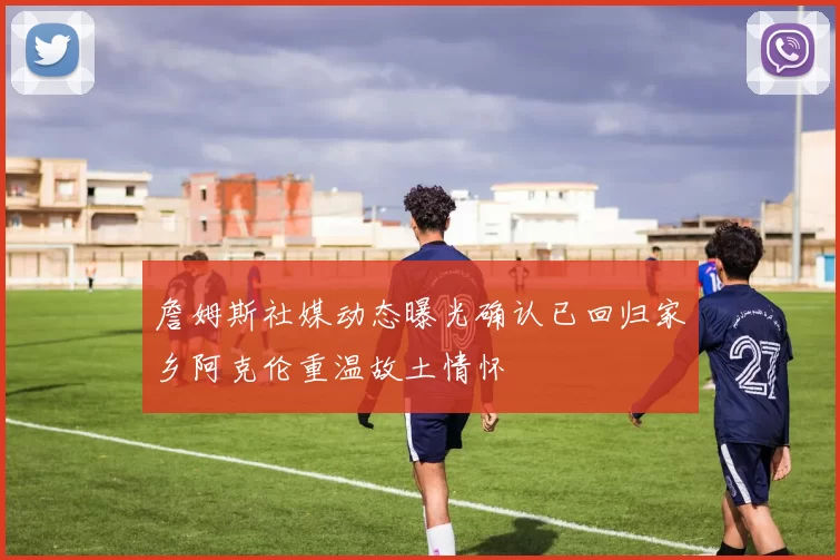 詹姆斯社媒动态曝光确认已回归家乡阿克伦重温故土情怀
