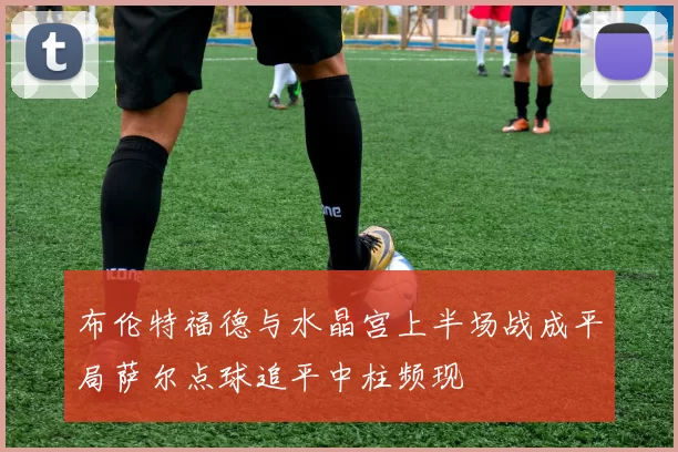 布伦特福德与水晶宫上半场战成平局萨尔点球追平中柱频现