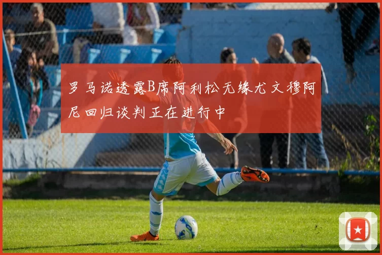 罗马诺透露B席阿利松无缘尤文穆阿尼回归谈判正在进行中